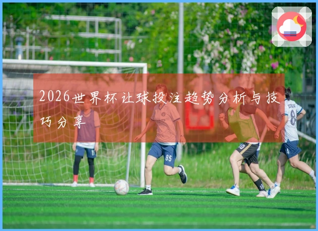 2026世界杯让球投注趋势分析与技巧分享